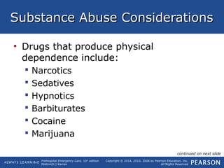 Prehospital Emergency Care, 10th
edition
Mistovich | Karren
Copyright © 2014, 2010, 2008 by Pearson Education, Inc.
All Rights Reserved
Substance Abuse ConsiderationsSubstance Abuse Considerations
• Drugs that produce physical
dependence include:
 Narcotics
 Sedatives
 Hypnotics
 Barbiturates
 Cocaine
 Marijuana
continued on next slide
 