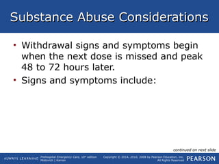 Prehospital Emergency Care, 10th
edition
Mistovich | Karren
Copyright © 2014, 2010, 2008 by Pearson Education, Inc.
All Rights Reserved
Substance Abuse ConsiderationsSubstance Abuse Considerations
• Withdrawal signs and symptoms begin
when the next dose is missed and peak
48 to 72 hours later.
• Signs and symptoms include:
continued on next slide
 