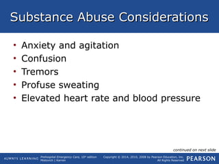 Prehospital Emergency Care, 10th
edition
Mistovich | Karren
Copyright © 2014, 2010, 2008 by Pearson Education, Inc.
All Rights Reserved
Substance Abuse ConsiderationsSubstance Abuse Considerations
• Anxiety and agitation
• Confusion
• Tremors
• Profuse sweating
• Elevated heart rate and blood pressure
continued on next slide
 