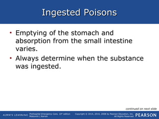 Prehospital Emergency Care, 10th
edition
Mistovich | Karren
Copyright © 2014, 2010, 2008 by Pearson Education, Inc.
All Rights Reserved
Ingested PoisonsIngested Poisons
• Emptying of the stomach and
absorption from the small intestine
varies.
• Always determine when the substance
was ingested.
continued on next slide
 