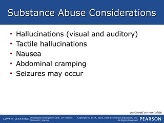 Prehospital Emergency Care, 10th
edition
Mistovich | Karren
Copyright © 2014, 2010, 2008 by Pearson Education, Inc.
All Rights Reserved
Substance Abuse ConsiderationsSubstance Abuse Considerations
• Hallucinations (visual and auditory)
• Tactile hallucinations
• Nausea
• Abdominal cramping
• Seizures may occur
continued on next slide
 