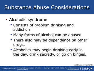 Prehospital Emergency Care, 10th
edition
Mistovich | Karren
Copyright © 2014, 2010, 2008 by Pearson Education, Inc.
All Rights Reserved
Substance Abuse ConsiderationsSubstance Abuse Considerations
• Alcoholic syndrome
 Consists of problem drinking and
addiction
 Many forms of alcohol can be abused.
 There also may be dependence on other
drugs.
 Alcoholics may begin drinking early in
the day, drink secretly, or go on binges.
continued on next slide
 