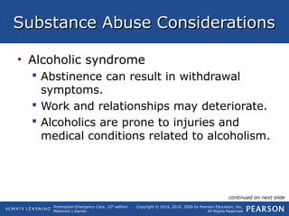 Prehospital Emergency Care, 10th
edition
Mistovich | Karren
Copyright © 2014, 2010, 2008 by Pearson Education, Inc.
All Rights Reserved
Substance Abuse ConsiderationsSubstance Abuse Considerations
• Alcoholic syndrome
 Abstinence can result in withdrawal
symptoms.
 Work and relationships may deteriorate.
 Alcoholics are prone to injuries and
medical conditions related to alcoholism.
continued on next slide
 