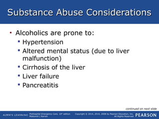 Prehospital Emergency Care, 10th
edition
Mistovich | Karren
Copyright © 2014, 2010, 2008 by Pearson Education, Inc.
All Rights Reserved
Substance Abuse ConsiderationsSubstance Abuse Considerations
• Alcoholics are prone to:
 Hypertension
 Altered mental status (due to liver
malfunction)
 Cirrhosis of the liver
 Liver failure
 Pancreatitis
continued on next slide
 