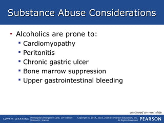 Prehospital Emergency Care, 10th
edition
Mistovich | Karren
Copyright © 2014, 2010, 2008 by Pearson Education, Inc.
All Rights Reserved
Substance Abuse ConsiderationsSubstance Abuse Considerations
• Alcoholics are prone to:
 Cardiomyopathy
 Peritonitis
 Chronic gastric ulcer
 Bone marrow suppression
 Upper gastrointestinal bleeding
continued on next slide
 