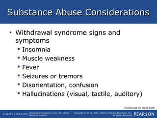 Prehospital Emergency Care, 10th
edition
Mistovich | Karren
Copyright © 2014, 2010, 2008 by Pearson Education, Inc.
All Rights Reserved
Substance Abuse ConsiderationsSubstance Abuse Considerations
• Withdrawal syndrome signs and
symptoms
 Insomnia
 Muscle weakness
 Fever
 Seizures or tremors
 Disorientation, confusion
 Hallucinations (visual, tactile, auditory)
continued on next slide
 