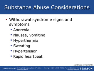 Prehospital Emergency Care, 10th
edition
Mistovich | Karren
Copyright © 2014, 2010, 2008 by Pearson Education, Inc.
All Rights Reserved
Substance Abuse ConsiderationsSubstance Abuse Considerations
• Withdrawal syndrome signs and
symptoms
 Anorexia
 Nausea, vomiting
 Hyperthermia
 Sweating
 Hypertension
 Rapid heartbeat
continued on next slide
 