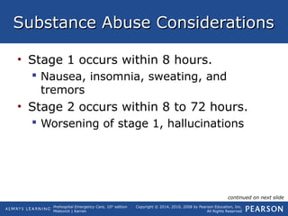 Prehospital Emergency Care, 10th
edition
Mistovich | Karren
Copyright © 2014, 2010, 2008 by Pearson Education, Inc.
All Rights Reserved
Substance Abuse ConsiderationsSubstance Abuse Considerations
• Stage 1 occurs within 8 hours.
 Nausea, insomnia, sweating, and
tremors
• Stage 2 occurs within 8 to 72 hours.
 Worsening of stage 1, hallucinations
continued on next slide
 