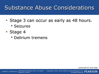 Prehospital Emergency Care, 10th
edition
Mistovich | Karren
Copyright © 2014, 2010, 2008 by Pearson Education, Inc.
All Rights Reserved
Substance Abuse ConsiderationsSubstance Abuse Considerations
• Stage 3 can occur as early as 48 hours.
 Seizures
• Stage 4
 Delirium tremens
continued on next slide
 