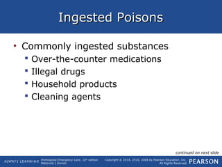 Prehospital Emergency Care, 10th
edition
Mistovich | Karren
Copyright © 2014, 2010, 2008 by Pearson Education, Inc.
All Rights Reserved
Ingested PoisonsIngested Poisons
• Commonly ingested substances
 Over-the-counter medications
 Illegal drugs
 Household products
 Cleaning agents
continued on next slide
 