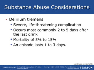 Prehospital Emergency Care, 10th
edition
Mistovich | Karren
Copyright © 2014, 2010, 2008 by Pearson Education, Inc.
All Rights Reserved
Substance Abuse ConsiderationsSubstance Abuse Considerations
• Delirium tremens
 Severe, life-threatening complication
 Occurs most commonly 2 to 5 days after
the last drink
 Mortality of 5% to 15%
 An episode lasts 1 to 3 days.
continued on next slide
 