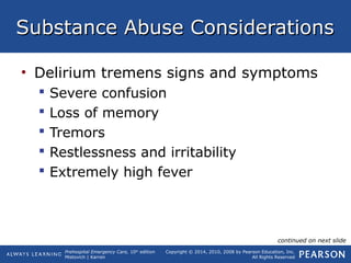 Prehospital Emergency Care, 10th
edition
Mistovich | Karren
Copyright © 2014, 2010, 2008 by Pearson Education, Inc.
All Rights Reserved
Substance Abuse ConsiderationsSubstance Abuse Considerations
• Delirium tremens signs and symptoms
 Severe confusion
 Loss of memory
 Tremors
 Restlessness and irritability
 Extremely high fever
continued on next slide
 