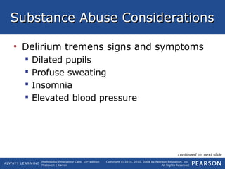 Prehospital Emergency Care, 10th
edition
Mistovich | Karren
Copyright © 2014, 2010, 2008 by Pearson Education, Inc.
All Rights Reserved
Substance Abuse ConsiderationsSubstance Abuse Considerations
• Delirium tremens signs and symptoms
 Dilated pupils
 Profuse sweating
 Insomnia
 Elevated blood pressure
continued on next slide
 