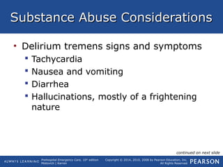 Prehospital Emergency Care, 10th
edition
Mistovich | Karren
Copyright © 2014, 2010, 2008 by Pearson Education, Inc.
All Rights Reserved
Substance Abuse ConsiderationsSubstance Abuse Considerations
• Delirium tremens signs and symptoms
 Tachycardia
 Nausea and vomiting
 Diarrhea
 Hallucinations, mostly of a frightening
nature
continued on next slide
 