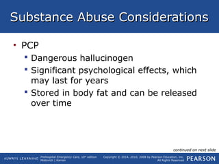 Prehospital Emergency Care, 10th
edition
Mistovich | Karren
Copyright © 2014, 2010, 2008 by Pearson Education, Inc.
All Rights Reserved
Substance Abuse ConsiderationsSubstance Abuse Considerations
• PCP
 Dangerous hallucinogen
 Significant psychological effects, which
may last for years
 Stored in body fat and can be released
over time
continued on next slide
 