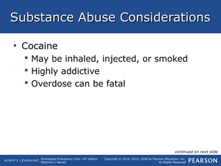 Prehospital Emergency Care, 10th
edition
Mistovich | Karren
Copyright © 2014, 2010, 2008 by Pearson Education, Inc.
All Rights Reserved
Substance Abuse ConsiderationsSubstance Abuse Considerations
• Cocaine
 May be inhaled, injected, or smoked
 Highly addictive
 Overdose can be fatal
continued on next slide
 