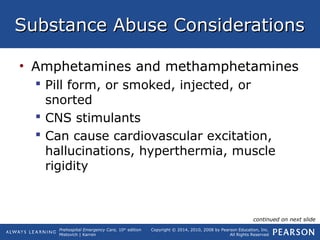 Prehospital Emergency Care, 10th
edition
Mistovich | Karren
Copyright © 2014, 2010, 2008 by Pearson Education, Inc.
All Rights Reserved
Substance Abuse ConsiderationsSubstance Abuse Considerations
• Amphetamines and methamphetamines
 Pill form, or smoked, injected, or
snorted
 CNS stimulants
 Can cause cardiovascular excitation,
hallucinations, hyperthermia, muscle
rigidity
continued on next slide
 