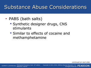 Prehospital Emergency Care, 10th
edition
Mistovich | Karren
Copyright © 2014, 2010, 2008 by Pearson Education, Inc.
All Rights Reserved
Substance Abuse ConsiderationsSubstance Abuse Considerations
• PABS (bath salts)
 Synthetic designer drugs, CNS
stimulants
 Similar to effects of cocaine and
methamphetamine
continued on next slide
 