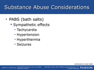 Prehospital Emergency Care, 10th
edition
Mistovich | Karren
Copyright © 2014, 2010, 2008 by Pearson Education, Inc.
All Rights Reserved
Substance Abuse ConsiderationsSubstance Abuse Considerations
• PABS (bath salts)
 Sympathetic effects
• Tachycardia
• Hypertension
• Hyperthermia
• Seizures
continued on next slide
 