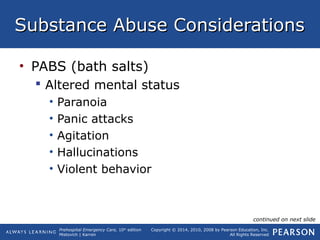 Prehospital Emergency Care, 10th
edition
Mistovich | Karren
Copyright © 2014, 2010, 2008 by Pearson Education, Inc.
All Rights Reserved
Substance Abuse ConsiderationsSubstance Abuse Considerations
• PABS (bath salts)
 Altered mental status
• Paranoia
• Panic attacks
• Agitation
• Hallucinations
• Violent behavior
continued on next slide
 