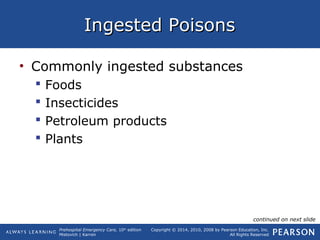 Prehospital Emergency Care, 10th
edition
Mistovich | Karren
Copyright © 2014, 2010, 2008 by Pearson Education, Inc.
All Rights Reserved
Ingested PoisonsIngested Poisons
• Commonly ingested substances
 Foods
 Insecticides
 Petroleum products
 Plants
continued on next slide
 