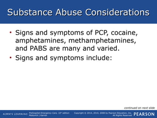 Prehospital Emergency Care, 10th
edition
Mistovich | Karren
Copyright © 2014, 2010, 2008 by Pearson Education, Inc.
All Rights Reserved
Substance Abuse ConsiderationsSubstance Abuse Considerations
• Signs and symptoms of PCP, cocaine,
amphetamines, methamphetamines,
and PABS are many and varied.
• Signs and symptoms include:
continued on next slide
 