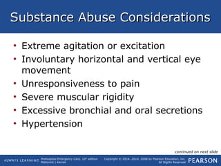 Prehospital Emergency Care, 10th
edition
Mistovich | Karren
Copyright © 2014, 2010, 2008 by Pearson Education, Inc.
All Rights Reserved
Substance Abuse ConsiderationsSubstance Abuse Considerations
• Extreme agitation or excitation
• Involuntary horizontal and vertical eye
movement
• Unresponsiveness to pain
• Severe muscular rigidity
• Excessive bronchial and oral secretions
• Hypertension
continued on next slide
 