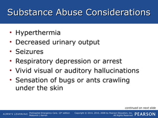 Prehospital Emergency Care, 10th
edition
Mistovich | Karren
Copyright © 2014, 2010, 2008 by Pearson Education, Inc.
All Rights Reserved
Substance Abuse ConsiderationsSubstance Abuse Considerations
• Hyperthermia
• Decreased urinary output
• Seizures
• Respiratory depression or arrest
• Vivid visual or auditory hallucinations
• Sensation of bugs or ants crawling
under the skin
continued on next slide
 
