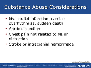 Prehospital Emergency Care, 10th
edition
Mistovich | Karren
Copyright © 2014, 2010, 2008 by Pearson Education, Inc.
All Rights Reserved
Substance Abuse ConsiderationsSubstance Abuse Considerations
• Myocardial infarction, cardiac
dysrhythmias, sudden death
• Aortic dissection
• Chest pain not related to MI or
dissection
• Stroke or intracranial hemorrhage
continued on next slide
 