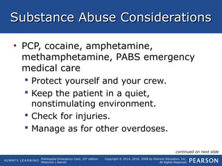 Prehospital Emergency Care, 10th
edition
Mistovich | Karren
Copyright © 2014, 2010, 2008 by Pearson Education, Inc.
All Rights Reserved
Substance Abuse ConsiderationsSubstance Abuse Considerations
• PCP, cocaine, amphetamine,
methamphetamine, PABS emergency
medical care
 Protect yourself and your crew.
 Keep the patient in a quiet,
nonstimulating environment.
 Check for injuries.
 Manage as for other overdoses.
continued on next slide
 