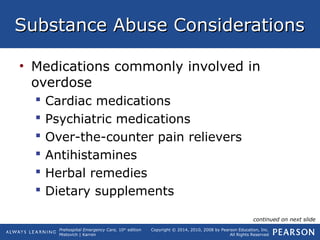 Prehospital Emergency Care, 10th
edition
Mistovich | Karren
Copyright © 2014, 2010, 2008 by Pearson Education, Inc.
All Rights Reserved
Substance Abuse ConsiderationsSubstance Abuse Considerations
• Medications commonly involved in
overdose
 Cardiac medications
 Psychiatric medications
 Over-the-counter pain relievers
 Antihistamines
 Herbal remedies
 Dietary supplements
continued on next slide
 