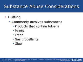 Prehospital Emergency Care, 10th
edition
Mistovich | Karren
Copyright © 2014, 2010, 2008 by Pearson Education, Inc.
All Rights Reserved
Substance Abuse ConsiderationsSubstance Abuse Considerations
• Huffing
 Commonly involves substances
• Products that contain toluene
• Paints
• Freon
• Gas propellants
• Glue
 