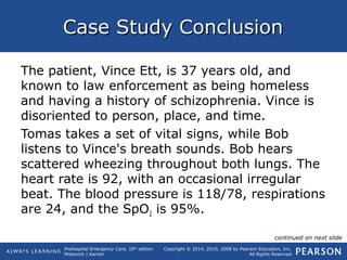 Prehospital Emergency Care, 10th
edition
Mistovich | Karren
Copyright © 2014, 2010, 2008 by Pearson Education, Inc.
All Rights Reserved
Case Study ConclusionCase Study Conclusion
The patient, Vince Ett, is 37 years old, and
known to law enforcement as being homeless
and having a history of schizophrenia. Vince is
disoriented to person, place, and time.
Tomas takes a set of vital signs, while Bob
listens to Vince's breath sounds. Bob hears
scattered wheezing throughout both lungs. The
heart rate is 92, with an occasional irregular
beat. The blood pressure is 118/78, respirations
are 24, and the SpO2 is 95%.
continued on next slide
 