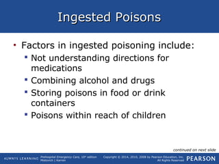 Prehospital Emergency Care, 10th
edition
Mistovich | Karren
Copyright © 2014, 2010, 2008 by Pearson Education, Inc.
All Rights Reserved
Ingested PoisonsIngested Poisons
• Factors in ingested poisoning include:
 Not understanding directions for
medications
 Combining alcohol and drugs
 Storing poisons in food or drink
containers
 Poisons within reach of children
continued on next slide
 