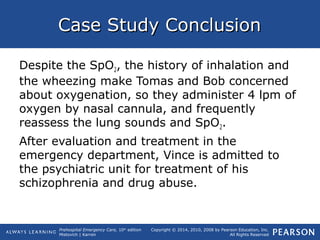 Prehospital Emergency Care, 10th
edition
Mistovich | Karren
Copyright © 2014, 2010, 2008 by Pearson Education, Inc.
All Rights Reserved
Case Study ConclusionCase Study Conclusion
Despite the SpO2, the history of inhalation and
the wheezing make Tomas and Bob concerned
about oxygenation, so they administer 4 lpm of
oxygen by nasal cannula, and frequently
reassess the lung sounds and SpO2.
After evaluation and treatment in the
emergency department, Vince is admitted to
the psychiatric unit for treatment of his
schizophrenia and drug abuse.
 