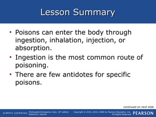 Prehospital Emergency Care, 10th
edition
Mistovich | Karren
Copyright © 2014, 2010, 2008 by Pearson Education, Inc.
All Rights Reserved
Lesson SummaryLesson Summary
• Poisons can enter the body through
ingestion, inhalation, injection, or
absorption.
• Ingestion is the most common route of
poisoning.
• There are few antidotes for specific
poisons.
continued on next slide
 