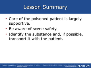 Prehospital Emergency Care, 10th
edition
Mistovich | Karren
Copyright © 2014, 2010, 2008 by Pearson Education, Inc.
All Rights Reserved
Lesson SummaryLesson Summary
• Care of the poisoned patient is largely
supportive.
• Be aware of scene safety.
• Identify the substance and, if possible,
transport it with the patient.
 