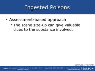 Prehospital Emergency Care, 10th
edition
Mistovich | Karren
Copyright © 2014, 2010, 2008 by Pearson Education, Inc.
All Rights Reserved
Ingested PoisonsIngested Poisons
• Assessment-based approach
 The scene size-up can give valuable
clues to the substance involved.
continued on next slide
 