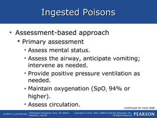 Prehospital Emergency Care, 10th
edition
Mistovich | Karren
Copyright © 2014, 2010, 2008 by Pearson Education, Inc.
All Rights Reserved
Ingested PoisonsIngested Poisons
• Assessment-based approach
 Primary assessment
• Assess mental status.
• Assess the airway, anticipate vomiting;
intervene as needed.
• Provide positive pressure ventilation as
needed.
• Maintain oxygenation (SpO2 94% or
higher).
• Assess circulation. continued on next slide
 