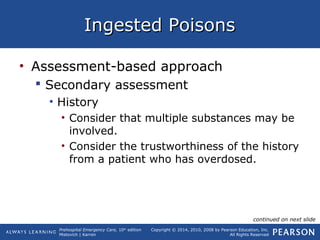 Prehospital Emergency Care, 10th
edition
Mistovich | Karren
Copyright © 2014, 2010, 2008 by Pearson Education, Inc.
All Rights Reserved
Ingested PoisonsIngested Poisons
• Assessment-based approach
 Secondary assessment
• History
• Consider that multiple substances may be
involved.
• Consider the trustworthiness of the history
from a patient who has overdosed.
continued on next slide
 
