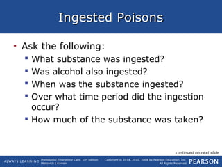 Prehospital Emergency Care, 10th
edition
Mistovich | Karren
Copyright © 2014, 2010, 2008 by Pearson Education, Inc.
All Rights Reserved
Ingested PoisonsIngested Poisons
• Ask the following:
 What substance was ingested?
 Was alcohol also ingested?
 When was the substance ingested?
 Over what time period did the ingestion
occur?
 How much of the substance was taken?
continued on next slide
 