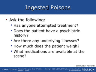 Prehospital Emergency Care, 10th
edition
Mistovich | Karren
Copyright © 2014, 2010, 2008 by Pearson Education, Inc.
All Rights Reserved
Ingested PoisonsIngested Poisons
• Ask the following:
 Has anyone attempted treatment?
 Does the patient have a psychiatric
history?
 Are there any underlying illnesses?
 How much does the patient weigh?
 What medications are available at the
scene?
continued on next slide
 