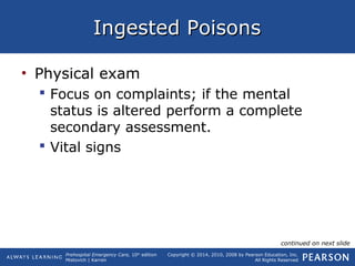 Prehospital Emergency Care, 10th
edition
Mistovich | Karren
Copyright © 2014, 2010, 2008 by Pearson Education, Inc.
All Rights Reserved
Ingested PoisonsIngested Poisons
• Physical exam
 Focus on complaints; if the mental
status is altered perform a complete
secondary assessment.
 Vital signs
continued on next slide
 