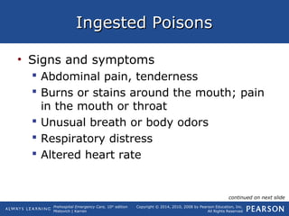 Prehospital Emergency Care, 10th
edition
Mistovich | Karren
Copyright © 2014, 2010, 2008 by Pearson Education, Inc.
All Rights Reserved
Ingested PoisonsIngested Poisons
• Signs and symptoms
 Abdominal pain, tenderness
 Burns or stains around the mouth; pain
in the mouth or throat
 Unusual breath or body odors
 Respiratory distress
 Altered heart rate
continued on next slide
 