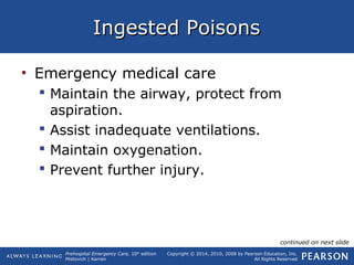 Prehospital Emergency Care, 10th
edition
Mistovich | Karren
Copyright © 2014, 2010, 2008 by Pearson Education, Inc.
All Rights Reserved
Ingested PoisonsIngested Poisons
• Emergency medical care
 Maintain the airway, protect from
aspiration.
 Assist inadequate ventilations.
 Maintain oxygenation.
 Prevent further injury.
continued on next slide
 