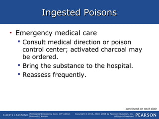 Prehospital Emergency Care, 10th
edition
Mistovich | Karren
Copyright © 2014, 2010, 2008 by Pearson Education, Inc.
All Rights Reserved
Ingested PoisonsIngested Poisons
• Emergency medical care
 Consult medical direction or poison
control center; activated charcoal may
be ordered.
 Bring the substance to the hospital.
 Reassess frequently.
continued on next slide
 