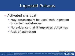 Prehospital Emergency Care, 10th
edition
Mistovich | Karren
Copyright © 2014, 2010, 2008 by Pearson Education, Inc.
All Rights Reserved
Ingested PoisonsIngested Poisons
• Activated charcoal
 May occasionally be used with ingestion
of certain substances
 No evidence that it improves outcomes
 Risk of aspiration
continued on next slide
 