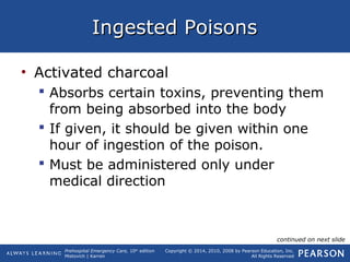Prehospital Emergency Care, 10th
edition
Mistovich | Karren
Copyright © 2014, 2010, 2008 by Pearson Education, Inc.
All Rights Reserved
Ingested PoisonsIngested Poisons
• Activated charcoal
 Absorbs certain toxins, preventing them
from being absorbed into the body
 If given, it should be given within one
hour of ingestion of the poison.
 Must be administered only under
medical direction
continued on next slide
 