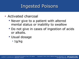 Prehospital Emergency Care, 10th
edition
Mistovich | Karren
Copyright © 2014, 2010, 2008 by Pearson Education, Inc.
All Rights Reserved
Ingested PoisonsIngested Poisons
• Activated charcoal
 Never give to a patient with altered
mental status or inability to swallow
 Do not give in cases of ingestion of acids
or alkalis.
 Usual dosage
• 1g/kg
 