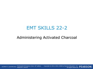 Prehospital Emergency Care, 10th
edition
Mistovich | Karren
Copyright © 2014, 2010, 2008 by Pearson Education, Inc.
All Rights Reserved
EMT SKILLS 22-2
Administering Activated Charcoal
 